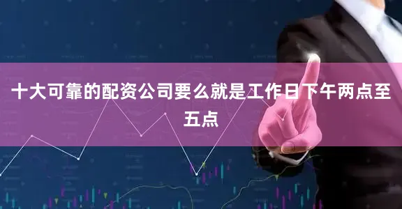 十大可靠的配资公司要么就是工作日下午两点至五点