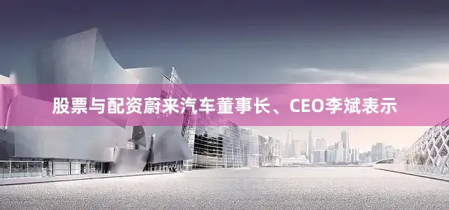 股票与配资蔚来汽车董事长、CEO李斌表示
