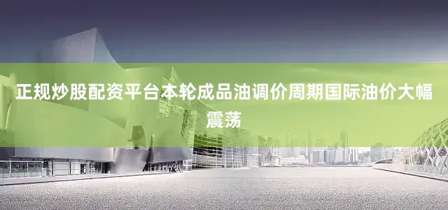 正规炒股配资平台本轮成品油调价周期国际油价大幅震荡