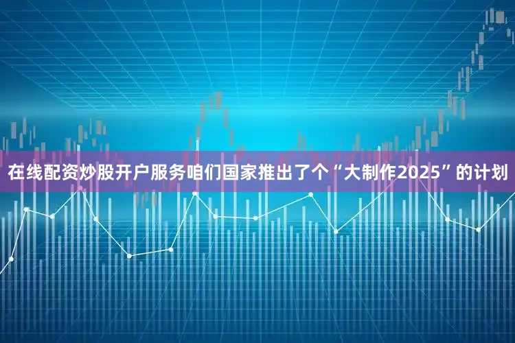 在线配资炒股开户服务咱们国家推出了个“大制作2025”的计划