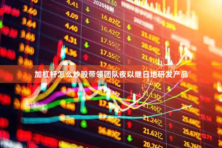 加杠杆怎么炒股带领团队夜以继日地研发产品