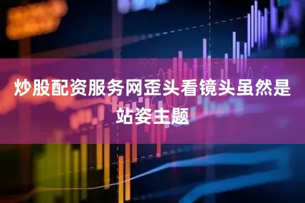 炒股配资服务网歪头看镜头虽然是站姿主题
