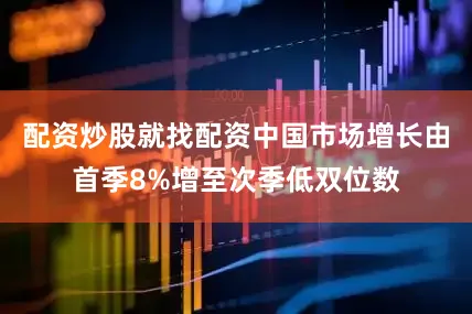 配资炒股就找配资中国市场增长由首季8%增至次季低双位数