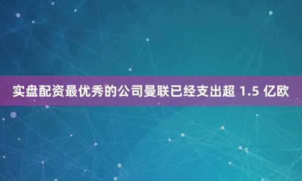 实盘配资最优秀的公司曼联已经支出超 1.5 亿欧