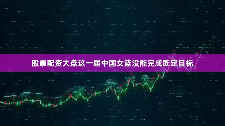 股票配资大盘这一届中国女篮没能完成既定目标