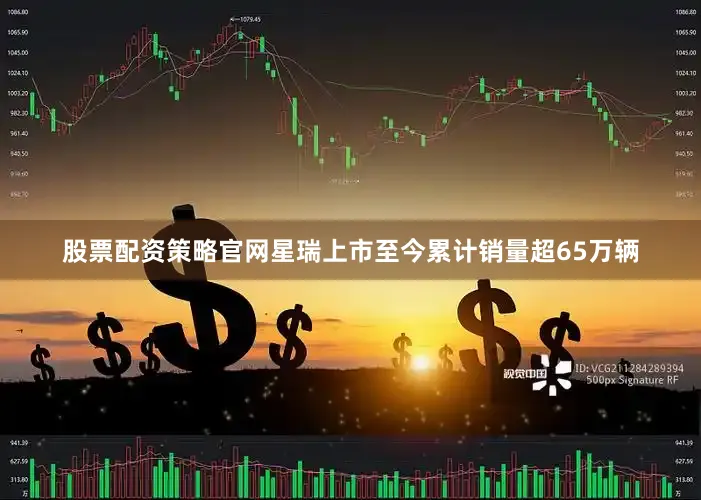 股票配资策略官网星瑞上市至今累计销量超65万辆