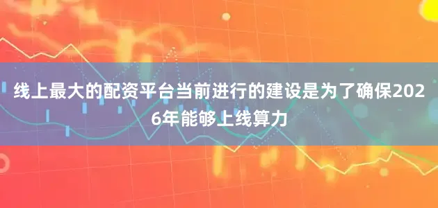 线上最大的配资平台当前进行的建设是为了确保2026年能够上线算力